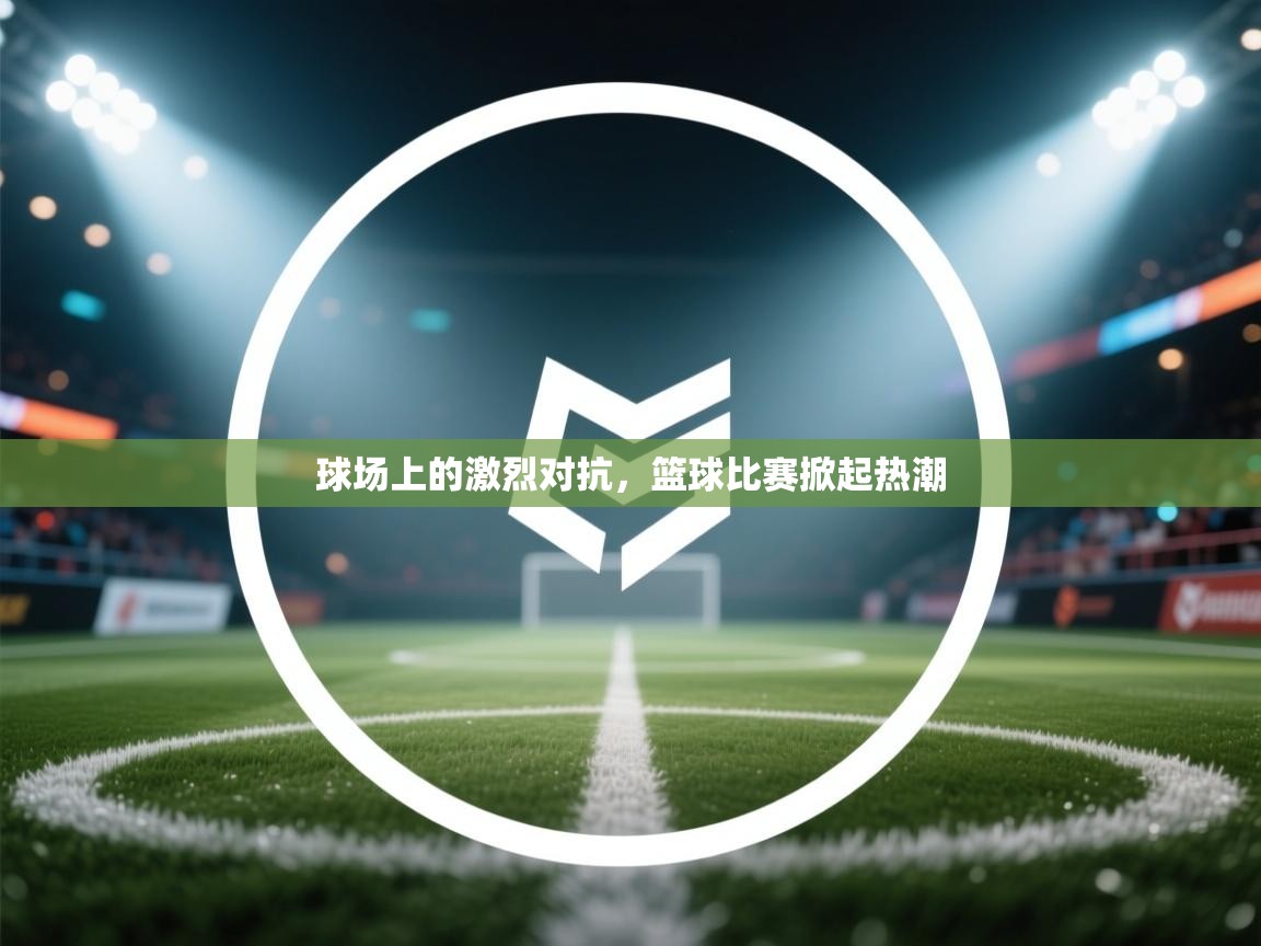 球场上的激烈对抗，篮球比赛掀起热潮